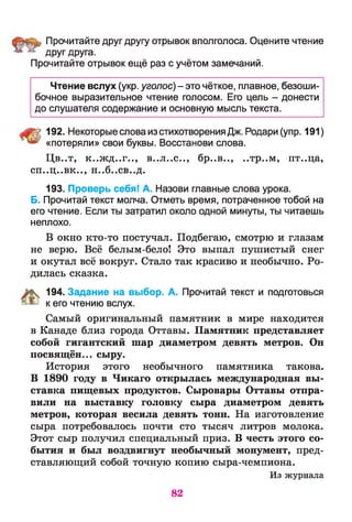 Прочитайте друг другу отрывок вполголоса. Оцените чтение
друг друга.
Прочитайте отрывок ещё раз с учётом замечаний.
Чтение вслух (укр. уголос) - это чёткое, плавное, безоши­
бочное выразительное чтение голосом. Его цель - донести
до слушателя содержание и основную мысль текста.
Щ 192. Некоторые слова изстихотворения Дж. Родари (упр. 191)
** «потеряли» свои буквы. Восстанови слова.
Цв. .т, к..ж д..г.., в..л..с.., бр..в.., ,.тр..м, пт..ца,
СП«>Ц>«ВК| * 9 н..6..св..д.
193. Проверь себя! А. Назови главные слова урока.
Б. Прочитай текст молча. Отметь время, потраченное тобой на
его чтение. Если ты затратил около одной минуты, ты читаешь
неплохо.
В окно кто-то постучал. Подбегаю, смотрю и глазам
не верю. Всё белым-бело! Это выпал пушистый снег
и окутал всё вокруг. Стало так красиво и необычно. Ро­
дилась сказка.
К 194. Задание на выбор. А. Прочитай текст и подготовься
& к его чтению вслух.
Самый оригинальный памятник в мире находится
в Канаде близ города Оттавы. Памятник представляет
собой гигантский шар диаметром девять метров. Он
посвящён... сыру.
История этого необычного памятника такова.
В 1890 году в Чикаго открылась международная вы­
ставка пищевых продуктов. Сыровары Оттавы отпра­
вили на выставку головку сыра диаметром девять
метров, которая весила девять тонн. На изготовление
сыра потребовалось почти сто тысяч литров молока.
Этот сыр получил специальный приз. В честь этого со­
бытия и был воздвигнут необычный монумент, пред­
ставляющий собой точную копию сыра-чемпиона.
Из журнала
82
 