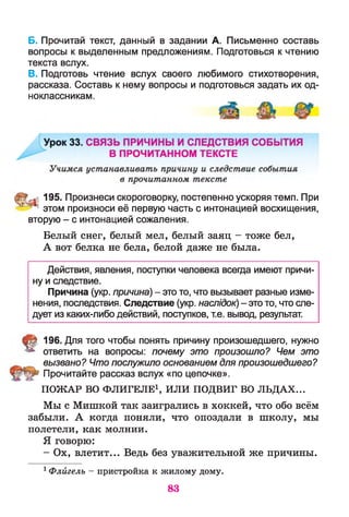 Б. Прочитай текст, данный в задании А. Письменно составь
вопросы к выделенным предложениям. Подготовься к чтению
текста вслух.
В. Подготовь чтение вслух своего любимого стихотворения,
рассказа. Составь к нему вопросы и подготовься задать их од­
ноклассникам.
195. Произнеси скороговорку, постепенно ускоряя темп. При
" ; этом произноси её первую часть с интонацией восхищения,
вторую - с интонацией сожаления.
Белый снег, белый мел, белый заяц - тоже бел,
А вот белка не бела, белой даже не была.
Действия, явления, поступки человека всегда имеют причи­
ну и следствие.
Причина (укр. причина) - это то, что вызывает разные изме­
нения, последствия. Следствие (укр. наслідок) - это то, что сле­
дует из каких-либо действий, поступков, т.е. вывод, результат.
§ 196. Для того чтобы понять причину произошедшего, нужно
ответить на вопросы: почему это произошло? Чем это
вызвано? Что послужило основанием для произошедшего?
Прочитайте рассказ вслух «по цепочке».
П О Ж А Р ВО Ф Л И ГЕ Л Е 1, И Л И ПОДВИ Г ВО Л Ь Д А Х ...
Мы с Мишкой так заигрались в хоккей, что обо всём
забыли. А когда поняли, что опоздали в школу, мы
полетели, как молнии.
Я говорю:
- Ох, влетит... Ведь без уважительной же причины.
1Флйгелъ - пристройка к жилому дому.
83
 