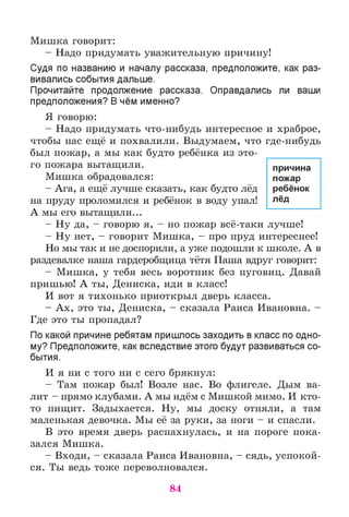 Мишка говорит:
- Надо придумать уважительную причину!
Судя по названию и началу рассказа, предположите, как раз­
вивались события дальше.
Прочитайте продолжение рассказа. Оправдались ли ваши
предположения? В чём именно?
Я говорю:
- Надо придумать что-нибудь интересное и храброе,
чтобы нас ещё и похвалили. Выдумаем, что где-нибудь
был пожар, а мы как будто ребёнка из это­
го пожара вытащили.
Мишка обрадовался:
- Ага, а ещё лучше сказать, как будто лёд
на пруду проломился и ребёнок в воду упал!
А мы его вытащили...
- Ну да, - говорю я, - но пожар всё-таки лучше!
- Ну нет, - говорит Мишка, - про пруд интереснее!
Но мы так и не доспорили, а уже подошли к школе. А в
раздевалке наша гардеробщица тётя Паша вдруг говорит:
- Мишка, у тебя весь воротник без пуговиц. Давай
пришью! А ты, Дениска, иди в класс!
И вот я тихонько приоткрыл дверь класса.
- Ах, это ты, Дениска, - сказала Раиса Ивановна. -
Где это ты пропадал?
По какой причине ребятам пришлось заходить в класс по одно­
му? Предположите, как вследствие этого будут развиваться со­
бытия.
И я ни с того ни с сего брякнул:
- Там пожар был! Возле нас. Во флигеле. Дым ва­
лит - прямо клубами. А мы идём с Мишкой мимо. И кто-
то пищит. Задыхается. Ну, мы доску отняли, а там
маленькая девочка. Мы её за руки, за ноги - и спасли.
В это время дверь распахнулась, и на пороге пока­
зался Мишка.
- Входи, - сказала Раиса Ивановна, - сядь, успокой­
ся. Ты ведь тоже переволновался.
причина
пожар
ребёнок
лёд
84
 