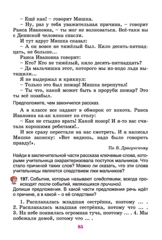 - Ещё как! - говорит Мишка.
- Ну, раз у тебя уважительная причина, - говорит
Раиса Ивановна, - ты мог не волноваться. Всё-таки вы
с Дениской человека спасли.
И тут вдруг Мишка сказал:
- А он вовсе не тяжёлый был. Кило десять-пятнад-
цать, не больше...
Раиса Ивановна говорит:
- Кто? Кто не тяжёлый, кило десять-пятнадцать?
- Да мальчишка этот, которого мы из-подо льда вы­
тащили...
Я не выдержал и крикнул:
- Только это был пожар! Мишка перепутал!
- Ты что, какой может быть в проруби пожар? Это
ты всё позабыл.
Предположите, чем закончился рассказ.
А в классе все падают в обморок от хохота. Раиса
Ивановна ка-ак хлопнет по столу:
- Как не стыдно врать! Какой позор! И я-то вас счи­
тала хорошими ребятами!..
И все сразу перестали на нас смотреть. И я написал
Мишке записку: «Вот видишь, надо было говорить
правду!».
По В. Драгунскому
Найди в заключительной части рассказа ключевые слова, кото­
рыми учительница охарактеризовала поступок мальчиков. Что
стало причиной таких слов? Можно ли сказать, что эти слова
учительницы являются следствием лжи мальчиков?
§ 197. События, которые называют следствием, всегда про­
исходят после событий, являющихся причиной.
Допиши предложения. В какой части предложения речь идёт
о причине, а в какой - о её следствии?
1. Расплакалась младшая сестрёнка, поэтому ... .
2. Расплакалась младшая сестрёнка, потому что ... .
3. На небе появилась огромная туча, поэтому ... . 4. Мы
побежали домой, потому что ....
85
 