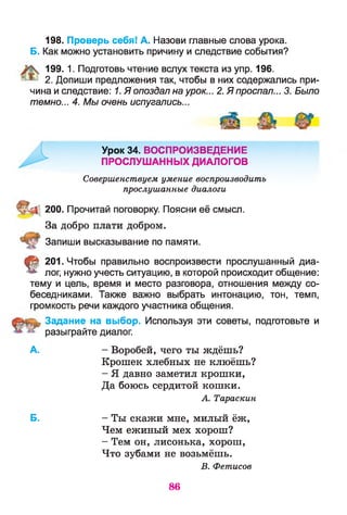 198. Проверь себя! А. Назови главные слова урока.
Б. Как можно установить причину и следствие события?
199. 1. Подготовь чтение вслух текста из упр. 196.
2. Допиши предложения так, чтобы в них содержались при­
чина и следствие: 1. Я опоздал на урок... 2. Я проспал... 3. Было
темно... 4. Мы очень испугались...
Урок 34. ВОСПРОИЗВЕДЕНИЕ
ПРОСЛУШАННЫХ ДИАЛОГОВ
Совершенствуем умение воспроизводить
прослушанные диалоги
200. Прочитай поговорку. Поясни её смысл.
За добро плати добром.
Запиши высказывание по памяти.
§ 201. Чтобы правильно воспроизвести прослушанный диа­
лог, нужно учесть ситуацию, в которой происходит общение:
тему и цель, время и место разговора, отношения между со­
беседниками. Также важно выбрать интонацию, тон, темп,
громкость речи каждого участника общения.
Задание на выбор. Используя эти советы, подготовьте и
разыграйте диалог.
А. - Воробей, чего ты ждёшь?
Крошек хлебных не клюёшь?
- Я давно заметил крошки,
Да боюсь сердитой кошки.
A. Тараскин
Б. - Ты скажи мне, милый ёж,
Чем ежиный мех хорош?
- Тем он, лисонька, хорош,
Что зубами не возьмёшь.
B. Фетисов
86
 