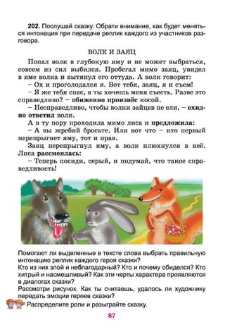 202. Послушай сказку. Обрати внимание, как будет менять­
ся интонация при передаче реплик каждого из участников раз­
говора.
ВОЛК И ЗАЯЦ
Попал волк в глубокую яму и не может выбраться,
совсем из сил выбился. Пробегал мимо заяц, увидел
в яме волка и вытянул его оттуда. А волк говорит:
- Ох и проголодался я. Вот тебя, заяц, я и съем!
- Я же тебя спас, а ты хочешь меня съесть. Разве это
справедливо? - обиженно произнёс косой.
- Несправедливо, чтобы волки зайцев не ели, - ехид­
но ответил волк.
А в ту пору проходила мимо лиса и предложила:
- А вы жребий бросьте. Или вот что - кто первый
перепрыгнет яму, тот и прав.
Заяц перепрыгнул яму, а волк плюхнулся в неё.
Лиса рассмеялась:
- Теперь посиди, серый, и подумай, что такое спра­
ведливость!
Помогают ли выделенные в тексте слова выбрать правильную
интонацию реплик каждого героя сказки?
Кто из них злой и неблагодарный? Кто и почему обиделся? Кто
хитрый и насмешливый? Как эти черты характера проявляются
в диалогах сказки?
Рассмотри рисунок. Как ты считаешь, удалось ли художнику
передать эмоции героев сказки?
Распределите роли и разыграйте сказку.
87
 