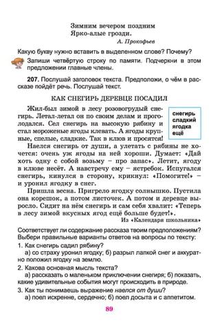 Зимним вечером поздним
Ярко-алые грозди.
А. Прокофьев
Какую букву нужно вставить в выделенном слове? Почему?
Запиши четвёртую строку по памяти. Подчеркни в этом
предложении главные члены.
207. Послушай заголовок текста. Предположи, о чём в рас­
сказе пойдёт речь. Послушай текст.
К А К СНЕГИРЬ ДЕРЕВЦЕ П О САДИ Л
Жил-был зимой в лесу розовогрудый сне­
гирь. Летал-летал он по своим делам и прого­
лодался. Сел снегирь на высокую рябину и
стал мороженые ягоды клевать. А ягоды круп­
ные, спелые, сладкие. Так в клюв и просятся!
Наелся снегирь от души, а улетать с рябины не хо­
чется: очень уж ягоды на ней хороши. Думает: «Дай
хоть одну с собой возьму - про запас». Летит, ягоду
в клюве несёт. А навстречу ему - ястребок. Испугался
снегирь, кинулся в сторону, крикнул: «Помогите!» -
и уронил ягодку в снег.
Пришла весна. Пригрело ягодку солнышко. Пустила
она корешок, а потом листочек. А потом и деревце вы­
росло. Сидит на нём снегирь и сам себя хвалит: «Теперь
в лесу зимой вкусных ягод ещё больше будет!».
Из «Календаря школьника»
Соответствует ли содержание рассказа твоим предположениям?
Выбери правильные варианты ответов на вопросы по тексту:
1. Как снегирь садил рябину?
а) со страху уронил ягодку; б) разрыл лапкой снег и аккурат­
но положил ягодку на землю.
2. Какова основная мысль текста?
а) рассказать о маленьком приключении снегиря; б) показать,
какие удивительные события могут происходить в природе.
3. Как ты понимаешь выражение наелся от души?
а) поел искренне, сердечно; б) поел досыта и с аппетитом.
снегирь
сладкий
ягодка
ещё
89
 