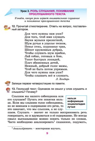 Урок 3. РОЛЬ СЛУШАНИЯ, ПОНИМАНИЯ
ПРОСЛУШАННОГО ТЕКСТА
Узнаём, какую роль играет внимательное слушание
и понимание прослушанного текста
12. Прочитай стихотворение. Ответь на вопрос, поставлен-
' ный автором.
Для чего нужны нам уши?
Для того, чтоб ими слушать
Звуки музыки прелестной,
Шум ручья в ущелье тесном,
Пенье птиц, шуршанье трав,
Шёпот кружевных дубрав,
Чтобы слушать шум прибоя,
Лай собак, готовых к бою,
Топот быстрых лошадей,
Плач обиженных детей,
Нежный, добрый голос мамы,
Чтоб не быть потом упрямым.
Для чего нужны нам уши?
Чтобы слышать всё и слушать.
Л. Бондарь
Запиши первое четверостишие по памяти.
§ 13. Послушай текст. Одинаков ли смысл у слов слушать и
слышать? Почему?
Слышим мы нашего собеседника или
его слушаем? Путать эти понятия нель­
зя. Если мы слышим голос собеседника,
но не вникаем в содержание его речи, то
это означает, что мы слышим, а не слу­
шаем. Слушать - значит не только воспринимать речь
говорящего, но и вдумываться в её содержание. Не всегда
смысл высказывания можно понять только по словам.
Часто необходимо анализировать1 сказанное, подумать,
1Анализйровать - всесторонне изучать.
нельзя
информация
энциклопедия
лучше
9
 