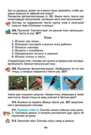 Как ты думаешь, может ли в жизни такое произойти, чтобы де­
ревце выросло от обронённой ягоды?
Рассмотри фотоиллюстрацию (с. 88). Какую часть текста она
иллюстрирует (вступление, основную часть или заключение)?
Составь по содержанию текста группу слов и сочетаний
слов по теме «Питание» и запиши.
208. Прочитай. Соответствует ли данный план прослушан­
ному тексту из упр. 207?
План
1. Ягодка про запас.
2. Поедание снегирём сладких ягод рябины.
3. Похвала снегиря.
4. Встреча с ястребком.
5. Превращение ягодки в деревце.
6. Ягодка птицы в снегу.
Отредактируй план, поставь его пункты в правильной последо­
вательности. Запиши полученный план.
209. Рассмотри фотоиллюстрации. Изображены ли на них
птицы, о которых говорится в тексте упр. 207?
Укажи два «лишних» рисунка. Назови птиц, зимующих в твоей
местности. Какие птицы на зиму улетают в тёплые края?
210. Выпиши из первого абзаца текста упр. 207 предложе­
ния с однородными членами.
211. Проверь себя! А. Составь список главных слов урока.
Б. Составьте диалог, в котором расспросите друг друга об
изученном на уроке.
212. Прочитай текст. Составь план к нему и запиши.
90
 