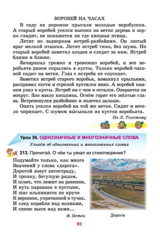ВОРОБЕЙ НА ЧАСАХ
В саду на дорожке прыгали молодые воробушки.
А старый воробей уселся высоко на ветке дерева и зор­
ко глядит, не покажется ли где хищная птица.
Летит по задворкам ястреб-разбойник. Он лютый
враг мелкой пташки. Летит ястреб тихо, без шума. Но
старый воробей заметил злодея и следит за ним. Ястреб
ближе и ближе.
Зачирикал громко и тревожно воробей, и все во­
робьята разом скрылись в кусты. Только воробей-часо­
вой сидит на ветке. Глаз с ястреба не спускает.
Заметил ястреб старого воробья, взмахнул крыльями,
расправил когти и стрелой пустился вниз. А воробей кам­
нем упал в кусты. Ястреб ни с чем и остался. Озирается он
вокруг. Зло взяло хищника. Огнём горят его жёлтые гла­
за. Встрепенулся разбойник и полетел дальше.
Опять уселся воробей на той же ветке. Сидит и весе­
ло чирикает. С шумом высыпали из кустов воробьята.
По Л. Толстому
Урок 36. ОДНОЗНАЧНЫЕ И МНОГОЗНАЧНЫЕ СЛОВА
Узнаём об однозначных и многозначных словах
213. Прочитай. О чём ты узнал из стихотворения?
Подумайте только, как много
Значений у слова «дорога».
Дорогой зовут автостраду,
И тропку, бегущую рядом,
И шлях, что лежит на равнине,
И путь каравана в пустыне,
И шаг альпиниста по круче
К вершине, упрятанной в тучах,
И след корабля над волнами,
И синие выси над нами...
В. Остен Дороги
91
 