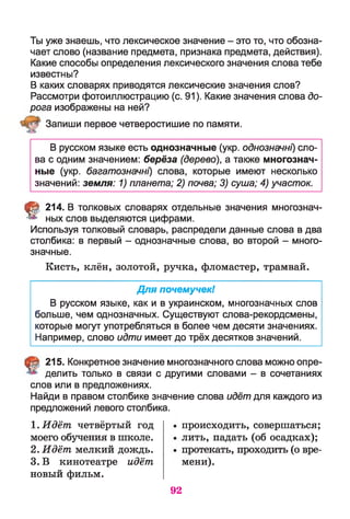 Ты уже знаешь, что лексическое значение - это то, что обозна­
чает слово (название предмета, признака предмета, действия).
Какие способы определения лексического значения слова тебе
известны?
В каких словарях приводятся лексические значения слов?
Рассмотри фотоиллюстрацию (с. 91). Какие значения слова до­
рога изображены на ней?
Запиши первое четверостишие по памяти.
В русском языке есть однозначные (укр. однозначні) сло­
ва с одним значением: берёза (дерево), а также многознач­
ные (укр. багатозначні) слова, которые имеют несколько
значений: земля: 1) планета; 2) почва; 3) суша; 4) участок.
t 214. В толковых словарях отдельные значения многознач­
ных слов выделяются цифрами.
Используя толковый словарь, распредели данные слова в два
столбика: в первый - однозначные слова, во второй - много­
значные.
Кисть, клён, золотой, ручка, фломастер, трамвай.
Для почемучек!
В русском языке, как и в украинском, многозначных слов
больше, чем однозначных. Существуют слова-рекордсмены,
которые могут употребляться в более чем десяти значениях.
Например, слово идти имеет до трёх десятков значений.
215. Конкретное значение многозначного слова можно опре­
делить только в связи с другими словами - в сочетаниях
слов или в предложениях.
Найди в правом столбике значение слова идёт для каждого из
предложений левого столбика.
1.Идёт четвёртый год
моего обучения в школе.
2. Идёт мелкий дождь.
3. В кинотеатре идёт
новый фильм.
происходить, совершаться;
лить, падать (об осадках);
протекать, проходить (о вре­
мени).
92
 