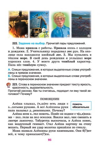 222. Задание на выбор. Прочитай пары предложений.
1. Мама пришла с работы. Пришла осень с холодом
и дождями. 2. Учительницу порадовал лес рук. На око­
лице села находился хвойный лес. 3. Мы купались в
тёплом море. В свой день рождения я услышал море
хороших слов. 4. У моего друга тяжёлый характер.
Папа нёс тяжёлую сумку.
А. Спиши предложения, в которых выделенные слова употреб­
лены в прямом значении.
Б. Спиши предложения, в которых выделенные слова употреб­
лены в переносном значении.
§ 223. Слова в переносном значении придают тексту яркость,
красочность, выразительность.
Прочитай рассказ. Как ты считаешь, подходит ли ему такой за­
головок? Почему?
П О М ОЩ Н И К
Алёша слыхал, (ч,ш)то есть люди с
з..лотыми руками. А вот Алёшины руки
папа называл деревянными. Почему?
Алёша всем х..тел помочь. Понёс он поднос с ч(а,явка­
ми - пол..тели на пол осколки. Взялся мал..чик сменить в
люстре лампочку. Табуретка выскочила, и Алёша повис,
как воздушный гимнаст. Стал Алёша картину на стену
вешать. Первый же удар молотка пришёлся по стеклу.
Мама назвала Алёшины руки каменными. Они б(?)ют
всё, к чему прикасают(?)ся.
помочь
обязательно
95
 