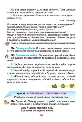 Но вот папа принёс б..лыной свёрток. Там лежали
стамеска, напильник, сверло, долото.
- Эти инструменты обязательно вылечат твои руки, -
сказал отец.
По Н. Елинсону
Что имеют в виду, когда говорят человек с золотыми руками?
Как называли Алёшины руки папа и мама? Почему?
Почему мальчик портил всё, за что брался?
Как ты понимаешь последнее предложение рассказа?
Найди в тексте и запиши сочетания, содержащие слова, кото­
рые употреблены в переносном значении. Какова их роль
в раскрытии основной мысли произведения?
Поясни написание слов со скобками и пропущенными буквами.
224. Проверь себя! А. Составь список главных слов урока.
Б. Что нового о многозначных словах ты узнал на уроке?
225. Задание на выбор. Переведи на русский язык. Запи-
0 ^ ши русские словосочетания со словами в переносном зна­
чении.
A. Корінь рослини, корінь слова, корінь зуба, корінь
математичний, корінь волосся, корінь зла.
Б. Чорний колір, чорний хліб, чорний від засмаги, чорні
думки, чорна зрада, чорний хід у будинку, чорна робота.
B. М’який мох, м’який віск, м’яке світло, м’який
характер, м’яке покарання, м’який клімат, м’який ва­
гон, м’яка вода.
Урок 38. УСТОЙЧИВЫЕ СОЧЕТАНИЯ СЛОВ
Углубляем знания об устойчивых сочетаниях слов
* 226. Прочитай. Почему ученик огорчён? Что использовал
' автор, чтобы ярко и выразительно описать ситуацию?
Глеб у доски повесил нос,
Краснеет до корней волос.
96
 