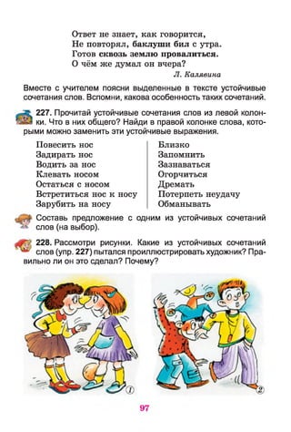 Ответ не знает, как говорится,
Не повторял, баклуши бил с утра.
Готов сквозь землю провалиться.
О чём же думал он вчера?
JI. Калявина
Вместе с учителем поясни выделенные в тексте устойчивые
сочетания слов. Вспомни, какова особенность таких сочетаний.
227. Прочитай устойчивые сочетания слов из левой колон­
ки. Что в них общего? Найди в правой колонке слова, кото­
рыми можно заменить эти устойчивые выражения.
Повесить нос
Задирать нос
Водить за нос
Клевать носом
Остаться с носом
Встретиться нос к носу
Зарубить на носу
Близко
Запомнить
Зазнаваться
Огорчиться
Дремать
Потерпеть неудачу
Обманывать
Составь предложение с одним из устойчивых сочетаний
слов (на выбор).
228. Рассмотри рисунки. Какие из устойчивых сочетаний
слов (упр. 227) пытался проиллюстрировать художник? Пра­
вильно ли он это сделал? Почему?
 