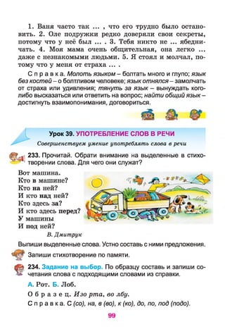 1. Ваня часто так ... , что его трудно было остано­
вить. 2. Оле подружки редко доверяли свои секреты,
потому что у неё был ... . 3. Тебя никто не ... ябедни­
чать. 4. Моя мама очень общительная, она легко ...
даже с незнакомыми людьми. 5. Я стоял и молчал, по­
тому что у меня от страха ....
С п р а в к а . Молоть языком - болтать много и глупо; язык
без костей- о болтливом человеке; язык отнялся- замолчать
от страха или удивления; тянуть за язык - вынуждать кого-
либо высказаться или ответить на вопрос; найти общийязык-
достигнуть взаимопонимания, договориться.
Урок 39. УПОТРЕБЛЕНИЕ СЛОВ В РЕЧИ
Совершенствуем умение употреблять слова в речи
233. Прочитай. Обрати внимание на выделенные в стихо-
^ творении слова. Для чего они служат?
Вот машина.
Кто в машине?
Кто на ней?
И кто над ней?
Кто здесь за?
И кто здесь перед?
У машины
И под ней?
В. Дмитрук
Выпиши выделенные слова. Устно составь с ними предложения.
Запиши стихотворение по памяти.
§ 234. Задание на выбор. По образцу составь и запиши со­
четания слова с подходящими словами из справки.
А. Рот. Б. Лоб.
О б р а з е ц . Изо рта, во лбу.
С п р а в к а . С (со), на, в (во), к (ко), до, по, под (подо).
99
 