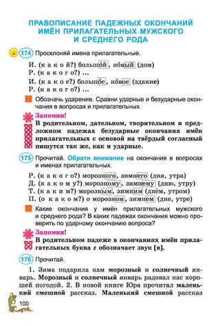 ПРАВОПИСАНИЕ ПАДЕЖНЫХ ОКОНЧАНИИ
ИМЁН ПРИЛАГАТЕЛЬНЫХ МУЖСКОГО
И СРЕДНЕГО РОДА
г(174) Просклоняй имена прилагательные.
И. (к а к о й?) болыщой |, новый| (дом)
Р. (к а к о г о?) ...
И. (к а к о е?) большре|, нов^е] (здание)
Р. (к а к о г о?) ...
Обозначь ударение. Сравни ударные и безударные окон­
чания в вопросах и прилагательных.
^ Запомни!
В родительном, дательном, творительном и пред­
ложном падежах безударные окончания имён
прилагательных с основой на твёрдый согласный
пишутся так же, как и ударные.
(175) Прочитай. Обрати внимание на окончания в вопросах
и именах прилагательных.
Р. (к а к о г о?) морознрго], зимнего] (дня, утра)
Д. (к а к о м у?) морознрму|, зимнему] (дню, утру)
Т. (к а к и м?) морозн[ым], зимн[им] (днём, утром)
П. (о к а к о м?) о морозном , зимнем] (дне, утре)
Какие окончания у имён прилагательных мужского
и среднего рода? В каких падежах окончания можно про­
верить по ударному окончанию вопроса?
Запомни!
„ В родительном падеже в окончаниях имён прила-
М гательных буква г обозначает звук [в].
(176) Прочитай.
1. Зима подарила нам морозный и солнечный ян­
варь. Морозный и солнечный январь радовал нас хоро­
шей погодой. 2. В новой книге Юра прочитал малень­
кий смешной рассказ. Маленький смешной рассказ
 
