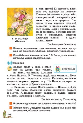 и син.. цвета! Ей хотелось пере­
дать эту красоту на полотне.
Удивить богатством красок, оби­
лием растений, зачаровать рос­
коши.. царством природы. Она
внимательно изучала каждый
лепесток и писала свои люби­
мые цветы. Розы и пионы, маль­
вы и георгины, золотые подсол­
нухи и приветлив., кружево
цветущей калины — в одном
пышн.. венке.
По Дмитрию Степовику
Выпиши выделенные словосочетания, вставив пропу­
щенные окончания. Обозначь окончания, укажи падеж.
Полюбуйся пионами на картине Е.В. Билокур и опиши их,
используя имена прилагательные.
(178) Прочитай.
Володя стоял у окна и смот­
рел на улицу. Там грелась
на тёпл., солнышке б..лыпая
с..бака Полкан. К Полкану подб..жал маленьк.. Мопс
и стал на него кидаться и лаять. Казалось, он очень
надоедал огромн.. угрюм., псу. Но Полкан смотрел на
см..шн.. м..лыш а добрыми глазами.
— Видишь, — сказал Володе отец. — Полкан д..брее
тебя. Ты часто об..жаешь своих младших брат..ев
и с..стёр. А Полкан знает: болып.. и сильн.. стыдно
об..жать маленьких и слабых.
По Константину Ушинскому
В каком предложении выражена основная мысль текста?
Запиши текст. Определи падежи выделенных имён при­
лагательных, обозначь окончания.
Е. В. Билокур.
«Пионы»
 