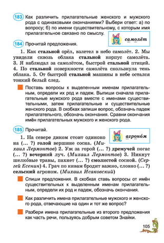 (183) Как различить прилагательные женского и мужского
рода с одинаковыми окончаниями? Выбери ответ: а) по
вопросу; б) по имени существительному, с которым имя
1. Как стальной орёл, взлетел в небо самолёт. 2. Мы
увидели сквозь облака стальной корпус самолёта.
3. Я наблюдал за самолётом, быстрой стальной птицей.
4. По стальной поверхности самолёта скользнула тень
облака. 5. От быстрой стальной машины в небе остался
тонкий белый след.
Поставь вопросы к выделенным именам прилагатель­
ным, определи их род и падеж. Выпиши сначала прила­
гательные мужского рода вместе с именами существи­
тельными, затем прилагательные и существительные
женского рода. В скобках запиши вопрос, обозначь падеж
прилагательного, обозначь окончания. Сравни окончания
имён прилагательных мужского и женского рода.
(185) Прочитай.
1. На севере диком стоит одиноко
на (... ?) голой вершине сосна. (М и­
хаил Лермонтов) 2. Уж за горой (... ?) дремучей погас
(... ?) вечерний луч. (М ихаил Лермонтов) 3. Никнут
шелковые травы, пахнет (... ?) смолистой сосной. (Сер­
гей Есенин) 4. Грач по нивам бродит важно, словно (... ?)
сельский агроном. (М ихаил Исаковский)
Спиши предложения. В скобках ставь вопросы от имён
существительных к выделенным именам прилагатель­
ным, определи их род и падеж, обозначь окончания.
Как различить имена прилагательные мужского и женско­
го рода, отвечающие на один и тот же вопрос?
Разбери имена прилагательные из второго предложения
как часть речи, пользуясь добрым советом Знайки.
/ --N.
прилагательное связано по смыслу.
самолёт
(184) Прочитай предложения.
 
