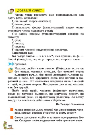 ДО БРЫ Й СОВЕТ
Чтобы устно разобрать имя прилагательное как
часть речи, определи:
1) на какой вопрос отвечает;
2) часть речи;
3) начальную форму (именительный падеж един­
ственного числа мужского рода);
4) с каким именем существительным связано по
смыслу;
5) род;
6) число;
7) падеж;
8) каким членом предложения является.
Записывай так:
На севере диком — к а к о м?, имя прилаг., н. ф. —
дикий (север), ед. ч., м. р., предл. п., второст. член.
(186) Прочитай.
Г Человек любит свою землю. (Не)может ж..ть он
без запаха осенних лист.,ев, без звонкой струи
в..сеннего руч..я, без синей лохматой г..ловки ва­
силька в поле, без хрусткого снега под ногами в мо­
розный д..нёк. Его связывает незримая нить с л..сной
ч..щей, м..рским ветром. Без родных рек и гор человек
как без друзей.
Любя свой край, человек (не)может причинить
вреда ни хрупкой былинке, ни могучему дереву, ни
п..лноводной реке, ни крохотному родничку. Ко всему
вокруг он относится заботливо и бережно.
Какова основная мысль текста? Как можно назвать чело­
века, который бережно относится ко всему вокруг?
Спиши, раскрывая скобки и вставляя пропущенные бук­
вы. Определи падеж выделенных имён прилагательных.
По Тамаре Белоненко
 