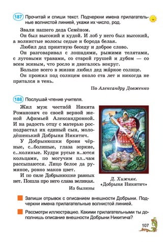 (187) Прочитай и спиши текст. Подчеркни имена прилагатель­
ные волнистой линией, укажи их число, род.
Звали нашего деда Семёном.
Он был высокий и худой. И лоб у него был высокий,
а волнистые волосы седые и борода белая.
Любил дед приятную беседу и доброе слово.
Он разговаривал с лошадями, рыжими телятами,
с луговыми травами, со старой грушей и дубом — со
всем живым, что росло и двигалось вокруг.
Больше всего в жизни любил дед жаркое солнце.
Он прожил под солнцем около ста лет и никогда не
прятался в тень.
По Александру Довженко
(188) Послушай чтение учителя.
Ж ил муж честной Никита
Романович со своей верной же­
ной Афимьей Александровной.
И на радость отцу с матерью рос-
подрастал их единый сын, моло-
дёшенький Добрыня Никитич.
У Добрынюшки брови чёр­
ные, с..болиные, глаза зоркие,
с..колиные. Кудри русые В..Ю ТСЯ
кольцами, по могучим пл..чам
рассыпаются. Лицо белое да ру­
мяное, ровно маков цвет.
И по силе Добрынюшке равных
нет. Пошла про него слава великая.
Из былины
Запиши отрывок с описанием внешности Добрыни. Под­
черкни имена прилагательные волнистой линией.
Рассмотри иллюстрацию. Какими прилагательными ты до­
полнишь описание внешности Добрыни Никитича?
Д. Хижняк.
«Добрыня Никитич»
 