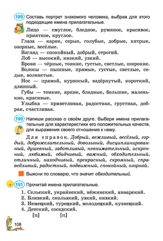 (189) Составь портрет знакомого человека, выбрав для этого
подходящие имена прилагательные.
Лицо — смуглое, бледное, румяное, красивое,
приятное, круглое.
Глаза — карие, серые, голубые, добрые, хитрые,
озорные, весёлые.
Взгляд — спокойный, добрый, строгий.
Лоб — высокий, низкий, узкий.
Брови — чёрные, тонкие, густые, светлые, широкие.
Волосы — пышные, прямые, густые, светлые, се­
дые, волнистые.
Нос — прямой, курносый, вздёрнутый, короткий,
длинный.
Губы — тонкие, яркие, бледные, большие, малень­
кие, красивые.
Улыбка — приветливая, радостная, грустная, доб­
рая, счастливая.
(190) Напиши рассказ о своём друге. Выбери имена прилага­
тельные для характеристики его положительных качеств,
Г* для выражения своего отношения к нему.
Д л я с п р а в о к . Добрый, вежливый, весёлый, гор­
дый, доброжелательный, довольный, дисциплинирован­
ный, душевный, заботливый, невнимательный, искрен­
ний, любимый, обидчивый, важный, обходительный,
отличный, находчивый, прекрасный, скромный, спра­
ведливый, радостный, подвижный, спокойный, озорной.
Выясни по словарю, что значит обходительный.
'*(191) Прочитай имена прилагательные.
1. Сельский, украйнский, нежинский, январский.
2. Близкий, скользкий, узкий, низкий.
3. Немецкий, турецкий, молодецкий, кузнецкий.
4. Детский, соседский.
 