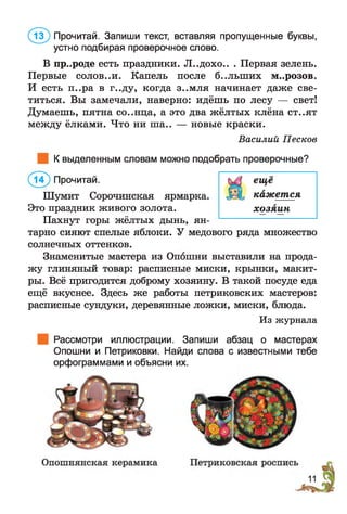 В пр..роде есть праздники. «П..дохо.. . Первая зелень.
Первые солов..и. Капель после б..лыних м..розов.
И есть п..ра в г..ду, когда з..мля начинает даже све­
титься. Вы замечали, наверно: идёшь по лесу — свет!
Думаешь, пятна со..нца, а это два жёлтых клёна ст..ят
между ёлками. Что ни ша.. — новые краски.
Василий Песков
К выделенным словам можно подобрать проверочные?
( і? ) Прочитай.
Шумит Сорочинская ярмарка.
Это праздник живого золота.
Пахнут горы жёлтых дынь, ян­
тарно сияют спелые яблоки. У медового ряда множество
солнечных оттенков.
Знаменитые мастера из Опошни выставили на прода­
жу глиняный товар: расписные миски, крынки, макит­
ры. Всё пригодится доброму хозяину. В такой посуде еда
ещё вкуснее. Здесь же работы петриковских мастеров:
расписные сундуки, деревянные ложки, миски, блюда.
Из журнала
@ Прочитай. Запиши текст, вставляя пропущенные буквы,
устно подбирая проверочное слово.
Рассмотри иллюстрации. Запиши абзац о мастерах
Опошни и Петриковки. Найди слова с известными тебе
орфограммами и объясни их.
еще
кажется
хозяин
 