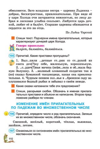 обмолвится. Зато младшая сестра - царевна Льдинка -
добрая, бесхитростная, привлекательная. При виде её
у царя Холода очи загораются нежностью, по лицу до­
брая и ласковая улыбка скользит. Любуется царь доч­
кой, любит её и балует. Старшие царевны обижаются и
сердятся за это на отца.
По Лидии Чарской
Спиши текст. Подчеркни имена прилагательные, которые
характеризуют дочерей царя Холода.
Говори правильно:
балует, баловать, баловаться.
(195) Прочитай. Какие приставки пропущены?
& 1. Выл..пили ..детные ст..рик со ст..рухой из
X снега доч(?)ку себе, миленькую, хорошенькую.
2. ..с..рдеч(?)ная мачеха (не)ж..лела и об..жала бед­
ную Золушку. 3. ..молвный оловянный солдатик так и
(не) сказал бумажной танцовщице, какая она привлека­
тельная. 4. Чудным пением сол..вья в ..брежном саду за­
слушивался бедный рыбак и забывал о своём неводе.
Какие сказки напомнили тебе эти предложения?
Спиши, раскрывая скобки. Обозначь в именах прилага­
тельных приставки и объясни их написание. Второе пред­
ложение разбери по членам.
ИЗМЕНЕНИЕ ИМЁН ПРИЛАГАТЕЛЬНЫХ
ПО ПАДЕЖАМ ВО МНОЖЕСТВЕННОМ ЧИСЛЕ
- (196) Прочитай, определи число и род прилагательных. Запиши
их во множественном числе, обозначь окончания.
Смешной, весёлый, короткий, тёплая, вьюжная,
знойное, летнее.
(197) Ознакомься со склонением имён прилагательных во мно­
жественном числе.
110
 
