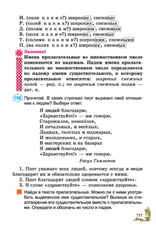 И. (поля к а к и е?) широкие], снежн[ые
Р. (полей к а к и х?) широких], снежн[ых
Д. (полям к а к и м ? ) широким], снежн[ым
В. (поля к а к и е?) широкие], снежн[ые|
Т. (полями к а к и м и ? ) широкими |, снежн[ыми
П. (на полях к а к и х ? ) широких], снежн[ых]
Запомни!
Имена прилагательные во множественном числе
изменяются по падежам. Падеж имени прилага­
тельного во множественном числе определяется
по падежу имени существительного, к которому
прилагательное относится: широких снежных
полей — род. п.; по широким снежным полям —
дат. п.
(198) Прочитай. В каких строчках поэт выразил своё отноше­
ние к людям? Выбери ответ.
Я людей благодарю,
«Здравствуйте!» — им говорю.
Старожилов, новосёлов,
И печальных, и весёлых,
Ладных, толстых и поджарых,
И молоденьких, и старых,
В мастерских и на базарах
Я людей благодарю,
«Здравствуйте!» — им говорю.
Расул Гамзатов
1. Поэт уважает всех людей, поэтому всегда и везде
благодарит их и обязательно здоровается с ними.
2. Поэт благодарит людей словом «здравствуйте».
3. В слове «здравствуйте» — пожелание здоровья.
Найди в тексте прилагательные. Можно ли с ними употре­
бить выделенное имя существительное? Выпиши из сти­
хотворения это существительное вместе с прилагательны­
ми. Определи и обозначь их число и падеж.
 