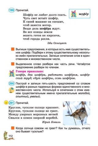Шофёр не любит долго спать.
Чуть свет встаёт шофёр.
К своей машине он спешит,
чтоб завести мотор.
Везде дела шофёра ждут.
Во все концы земли
возить готов он кирпичи,
чтоб города росли.
Эди Огнецвет
(199) Прочитай.
Выпиши предложения, в которых есть имя существитель­
ное шофёр. Подбери к этому существительному несколь­
ко имён прилагательных. Запиши сочетания слов в един­
ственном и множественном числе.
Выделенное слово разбери как часть речи. Четвёртое
предложение разбери по членам.
Говори правильно:
шофёр, два шофёра, работать шофёром, шофёр­
ский труд; едут шофёры, семь шофёров.
(200) Построй и запиши пять-шесть предложений со словом
шофёр в разных падежных формах единственного и мно-
Г* жественного числа. Используй в сочетании с этим име-
нем существительным имена прилагательные молодой,
опытный, умелый.
’(201) Прочитай.
Круглое, тусклое солнце краснеет.
Круглое, тусклое солнце не греет.
Между узорных морозных ветвей
Сжался в комок озорной воробей.
Юрий Коваль
Когда солнце совсем не греет? Как ты думаешь, отчего
оно бывает тусклым?
 