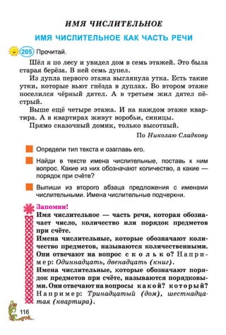 ИМЯ ЧИСЛИТЕЛЬНОЕ
ИМЯ ЧИСЛИТЕЛЬНОЕ КАК ЧАСТЬ РЕЧИ
’(205) Прочитай.
Шёл я по лесу и увидел дом в семь этажей. Это была
старая берёза. В ней семь дупел.
Из дупла первого этажа выглянула утка. Есть такие
утки, которые вьют гнёзда в дуплах. Во втором этаже
поселился чёрный дятел. А в третьем жил дятел пё­
стрый.
Выше ещё четыре этажа. И на каждом этаже квар­
тира. А в квартирах живут воробьи, синицы.
Прямо сказочный домик, только высотный.
По Николаю Сладкову
Определи тип текста и озаглавь его.
Найди в тексте имена числительные, поставь к ним
вопрос. Какие из них обозначают количество, а какие —
порядок при счёте?
Выпиши из второго абзаца предложения с именами
числительными. Имена числительные подчеркни.
Запомни!
Имя числительное — часть речи, которая обозна-
8 чает число, количество или порядок предметов
X; при счёте.
х Имена числительные, которые обозначают коли-
й чество предметов, называются количественными.
|О| Они отвечают на вопрос с к о л ь к о ? Н а п р и -
|<>| мер: Одиннадцать, двенадцать (книг).
а Имена числительные, которые обозначают поря-
§ док предметов при счёте, называются порядковы-
х ми. Они отвечают на вопросы к а к о й ? к о т о р ы й ?
!й! Н а п р и м е р : Тринадцатый (дом), шестнадца-
!Ос тая (квартира).
 