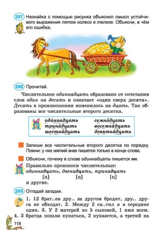 (208) Прочитай.
Числительное одиннадцать образовано от сочетания
слов один на десять и означает «один сверх десяти».
Десять в произношении изменилось на дцать. Так об­
разованы все числительные второго десятка.
одйннадцатъ семнадцать
тринадцать восемнадцать
шестнадцать девятнадцать
Запиши все числительные второго десятка по порядку.
Помни: у них мягкий знак пишется только в конце слова.
Объясни, почему в слове одиннадцать пишется нн.
Правильно произноси числительные:
одиннадцать,двенадцать,тринадцать
[Ц] [Ц] [Ц]
и другие.
(209) Отгадай загадки.
4. 1. 12 брат..ев дру.. за другом бродят, дру.. дру-
X га не обходят. 2. Между 2 св..тил я в середине
один. 3. У 2 матерей по 5 сыновей, 1 имя всем.
у 4. 3 братца пошли купаться, 2 купаются, а третий на
Незнайка с помощью рисунка объяснил смысл устойчи­
вого выражения пятое колесо в телеге. Объясни, в чём
его ошибка.
 