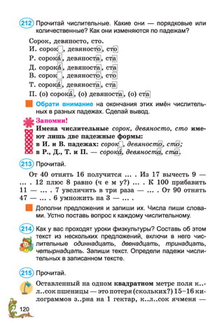 (212) Прочитай числительные. Какие они — порядковые или
количественные? Как они изменяются по падежам?
Сорок, девяносто, сто.
И. сорок[], девяност@, ст@
Р. сороку, девяност§, ст[а]
Д. сороку, девяноста, ст[а]
В. сорок[], девяност@, ст@
Т. сорокщ, девяност^, ст[а]
П. (о) сорок§, (о) девяност@, (о) ст[а]
| Обрати внимание на окончания этих имён числитель­
ных в разных падежах. Сделай вывод.
Запомни!
Имена числительные сорок, девяносто, сто име­
ют лишь две падежные формы:
в И. и В. падежах: сорокП, девяноста, ст@;
в Р., Д., Т. и П. — сорок@, девяност% ст
(213) Прочитай.
От 40 отнять 16 получится ... . Из 17 вычесть 9 —
... . 12 плюс 8 равно ( ч е м у?) . . . . К 100 прибавить
11 — . . . . 7 увеличить в три раза — . . . . От 90 отнять
47 — .... 6 умножить на 3 — ... .
Дополни предложения и запиши их. Числа пиши слова­
ми. Устно поставь вопрос к каждому числительному.
(214) Как у вас проходят уроки физкультуры? Составь об этом
текст из нескольких предложений, включи в него чис­
лительные одиннадцать, двенадцать, тринадцать,
четырнадцать. Запиши текст. Определи падежи числи­
тельных в записанном тексте.
(215) Прочитай.
л* Оставленный на одном квадратном метре поля к..-
X л..сок пшеницы — это потеря (скольких?) 15-16 ки­
лограммов з..рна на 1 гектар, к..л..сок ячменя —
120
 