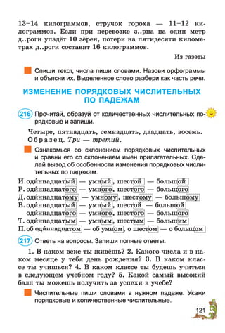 13-14 килограммов, стручок гороха — 11-12 ки­
лограммов. Если при перевозке з..рна на один метр
д..роги упадёт 10 зёрен, потери на пятидесяти киломе­
трах д..роги составят 16 килограммов.
Из газеты
Спиши текст, числа пиши словами. Назови орфограммы
и объясни их. Выделенное слово разбери как часть речи.
ИЗМЕНЕНИЕ ПОРЯДКОВЫХ ЧИСЛИТЕЛЬНЫХ
ПО ПАДЕЖАМ
(216) Прочитай, образуй от количественных числительных по­
рядковые и запиши.
Четыре, пятнадцать, семнадцать, двадцать, восемь.
О б р а з е ц . Три — третий.
Ознакомься со склонением порядковых числительных
и сравни его со склонением имён прилагательных. Сде­
лай вывод об особенности изменения порядковых числи­
тельных по падежам.
И .одйннадцат|ый — умный
Р. одйннадцат
Д. одйннадцат
В. одйннадцат
одйннадцат
Т.одйннадцат
ого
— умн
— умн ого
, шест
, шест
ой — болын^иП
— большогоого
— умн ому , шестому
ыи
ого
ым
— умн
— умн
— умн
ыи
ого
, шесфи] — большей]
, шесткого — большого
ым шестым — большим I
П. об одйннядтт,ат|ом — об умном , о шестом — о большом
(217) Ответь на вопросы. Запиши полные ответы.
1. В каком веке ты живёшь? 2. Какого числа и в ка­
ком месяце у тебя день рождения? 3. В каком клас­
се ты учишься? 4. В каком классе ты будешь учиться
в следующем учебном году? 5. Какой самый высокий
балл ты можешь получить за успехи в учебе?
Числительные пиши словами в нужном падеже. Укажи
порядковые и количественные числительные.
 