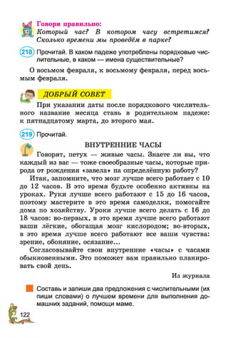 Говори правильно:
Который час? В котором часу встретимся?
Сколько времени мы проведём в парке?
(218) Прочитай. В каком падеже употреблены порядковые чис­
лительные, в каком — имена существительные?
О восьмом февраля, к восьмому февраля, перед вось­
мым февраля.
ДО БРЫ Й СОВЕТ
При указании даты после порядкового числитель­
ного название месяца ставь в родительном падеже:
к пятнадцатому марта, до второго мая.
(219) Прочитай.
* ВНУТРЕННИЕ ЧАСЫ
Говорят, петух — живые часы. Знаете ли вы, что
каждый из вас — тоже своеобразные часы, которые при­
рода от рождения «завела» на определённую работу?
Итак, запомните, что мозг лучше всего работает с 10
до 12 часов. В это время будьте особенно активны на
уроках. Руки лучше всего работают с 15 до 16 часов,
поэтому мастерите в это время самоделки, помогайте
дома по хозяйству. Уроки лучше всего делать с 16 до
18 часов: во-первых, в это время лучше всего работают
ваши лёгкие, обогащая мозг кислородом; во-вторых,
в это время лучше всего работают все ваши чувства:
зрение, обоняние, осязание...
Согласовывайте свои внутренние «часы» с часами
обыкновенными. Это поможет вам правильно планиро­
вать свой день.
Из журнала
Составь и запиши два предложения с числительными (их
пиши словами) о лучшем времени для выполнения до­
машних заданий, помощи маме.
 