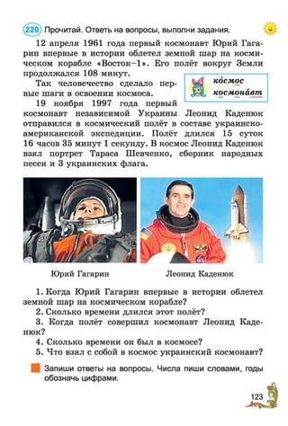 12 апреля 1961 года первый космонавт Юрий Гага­
рин впервые в истории облетел земной шар на косми­
ческом корабле «Восток-1». Его полёт вокруг Земли
продолжался 108 минут.
Так человечество сделало пер­
вые шаги в освоении космоса.
19 ноября 1997 года первый
космонавт независимой Украины Леонид Каденюк
отправился в космический полёт в составе украинско-
американской экспедиции. Полёт длился 15 суток
16 часов 35 минут 1 секунду. В космос Леонид Каденюк
взял портрет Тараса Шевченко, сборник народных
песен и 3 украинских флага.
(220) Прочитай. Ответь на вопросы, выполни задания.
Юрий Гагарин Леонид Каденюк
1. Когда Юрий Гагарин впервые в истории облетел
земной шар на космическом корабле?
2. Сколько времени длился этот полёт?
3. Когда полёт совершил космонавт Леонид Каде­
нюк?
4. Сколько времени он был в космосе?
5. Что взял с собой в космос украинский космонавт?
Запиши ответы на вопросы. Числа пиши словами, годы
обозначь цифрами.
космос
космонавт
 