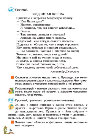 БЕЗДОМНАЯ КОШКА
Однажды я встретил бездомную кошку:
— Как Ваши дела?
— Ничего, понемножку...
— Я слышал, что Вы тяжело заболели...
— Болела.
— Так значит, лежали в постели?
— Лежала на улице много недель,
Бездомной, мне некуда ставить постель.
Подумал я: «Странно, что в мире огромном
Нет места собакам и кошкам бездомным».
— Вы слышите, кошка? Пойдёмте со мной;
Темнеет и, значит, пора нам домой!
Мы шли с ней по улице гордо и смело.
Я молча, а кошка тихонечко пела.
О чём она пела? Возможно, о том,
Что каждому нужен свой собственный дом.
Александр Дмитриев
Определи основную мысль текста. Проследи, как меня­
ется настроение кошки к концу стихотворения. Что ты мо­
жешь сказать о человеке, который идёт с ней рядом?
Пофантазируй и напиши рассказ о том, как изменилась
З&ф жизнь кошки после её встречи с хорошим человеком,
сбылись ли её мечты.
(221) Прочитай.
& Ж ..знь в дикой природе у одних птиц долгая, у
X других - короткая. Серые в..роны обычно ж..вут
до оди..адцати лет. Кулики и ч..йки озёрные -
пятнадцать лет, цапли и некоторые утки - девятнад­
цать лет. А ворб..и живут только два-три года.
Запиши текст, объясни орфограммы, имена числитель­
ные подчеркни.
(222) Прочитай, правильно произнося числительные.
 