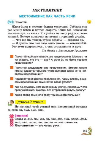 МЕСТОИМЕНИЕ
МЕСТОИМЕНИЕ КАК ЧАСТЬ РЕЧИ
223) Прочитай.
Жила-была в деревне бедная старушка. Собрала она
раз миску бобов и хотела сварить. Один боб невзначай
выскользнул из миски. Он улёгся на полу рядом с соло­
минкой. Вскоре выскочил из печки и горящий уголёк.
— Что же мы теперь будем делать? — спросил он.
— Я думаю, что нам надо жить вместе, — ответил боб.
Это всем понравилось, и они отправились в путь.
Прочитай ещё раз первые два предложения. Можешь ли
ты сказать, кто это — она? А если бы не было первого
предложения?
Прочитай следующие два предложения. Вместо какого
имени существительного употребляется слово он в чет­
вёртом предложении?
Найди пятое и шестое предложения. Каким словом в ше­
стом предложении заменяется слово уголёк?
Как ты думаешь, кого имел в виду уголёк, говоря мы? Кто
предложил жить вместе? Кто отправился в путь-дорогу?
Какое слово заменило сразу три существительных?
Не начинай свой устный или письменный рассказ
со слов он, ока, оно, они.
Запомни!
Слова я, мы, ты, вы, он, она, оно, они, этот, эта,
09 это, эти, тот, та, то, те — местоимения.
00 Местоимение — это часть речи.
По Якобу и Вильгельму Гриммам
© ДО БРЫ Й СОВЕТ
 
