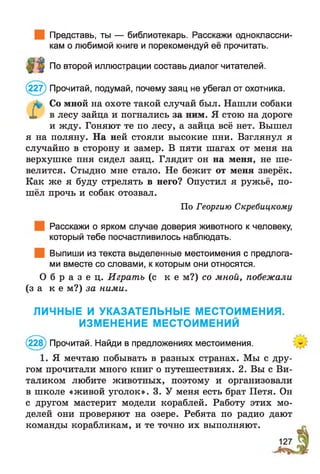 Представь, ты — библиотекарь. Расскажи одноклассни­
кам о любимой книге и порекомендуй её прочитать.
По второй иллюстрации составь диалог читателей.
(227) Прочитай, подумай, почему заяц не убегал от охотника.
Со мной на охоте такой случай был. Нашли собаки
X в лесу зайца и погнались за ним. Я стою на дороге
и жду. Гоняют те по лесу, а зайца всё нет. Вышел
я на поляну. На ней стояли высокие пни. Взглянул я
случайно в сторону и замер. В пяти шагах от меня на
верхушке пня сидел заяц. Глядит он на меня, не ше­
велится. Стыдно мне стало. Не бежит от меня зверёк.
Как же я буду стрелять в него? Опустил я ружьё, по­
шёл прочь и собак отозвал.
По Георгию Скребицкому
Расскажи о ярком случае доверия животного к человеку,
который тебе посчастливилось наблюдать.
Выпиши из текста выделенные местоимения с предлога­
ми вместе со словами, к которым они относятся.
О б р а з е ц . Играть (с к е м?) со мной, побежали
(з а к е м?) за ними.
ЛИЧНЫЕ И УКАЗАТЕЛЬНЫЕ МЕСТОИМЕНИЯ.
ИЗМЕНЕНИЕ МЕСТОИМЕНИЙ
(228) Прочитай. Найди в предложениях местоимения.
1. Я мечтаю побывать в разных странах. Мы с дру­
гом прочитали много книг о путешествиях. 2. Вы с Ви­
таликом любите животных, поэтому и организовали
в школе «живой уголок». 3. У меня есть брат Петя. Он
с другом мастерит модели кораблей. Работу этих мо­
делей они проверяют на озере. Ребята по радио дают
команды корабликам, и те точно их выполняют.
 