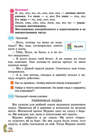 Запомни!
7 1 Я, мы, ты, вы, он, она, оно, они — личные место-
X имения. 1-е лицо — я, мы; 2-е лицо — ты, вы;
Я 3-е лицо — он, она, оно, они.
15! Этот, эта, это, эти, тот, та, то, те — указа-
10: тельные местоимения.
о Местоимения употребляются в единственном и во
Я множественном числе.
(229) Прочитай.
— Петя, почему ты меня не подо­
ждал? Мы ведь договорились вместе
идти в театр.
— Тебя, Коля, не было, а я не хо­
тел опаздывать.
— Я долго искал свой билет. А он лежал на столе
под книгами. Они почему-то всегда прячут от меня
нужные вещи.
— Мы с Димой сидели рядом. Спектакль нам очень
понравился.
— А я, как всегда, опоздал и пришёл только к на­
чалу второго действия.
Как ты думаешь, почему мальчик всегда опаздывает?
Найди в тексте местоимения. На какие лица и предметы
они указывают?
(230) Послушай чтение учителя.
РЕЗИНОВАЯ ЛОДКА
Мы купили для рыбной ловли надувную резиновую
лодку. Привезли её в деревню и испытали на мелком
месте. Мохнатый щенок Мурзик лаял на лодку с бере­
га. Он изводил нас лаем и попытками всё грызть.
Мурзик добрался и до лодки. Он долго старал­
ся ухватить её за борт. Но эта лодка была очень туго
надута, и зубы скользили по ней. Тогда Мурзик нашёл
 
