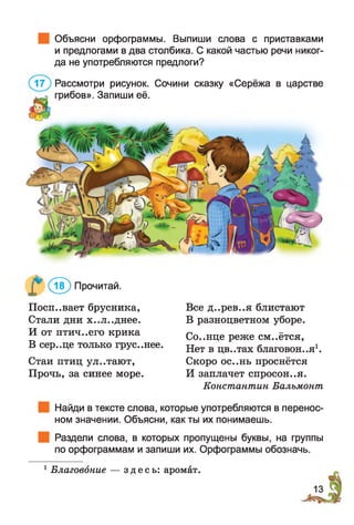 Объясни орфограммы. Выпиши слова с приставками
и предлогами в два столбика. С какой частью речи никог­
да не употребляются предлоги?
Рассмотри рисунок. Сочини сказку «Серёжа в царстве
грибов». Запиши её.
( 5 ) Прочитай.
Посп..вает брусника,
Стали дни х..л..днее.
И от птич..его крика
В сер..це только грус..нее.
Стаи птиц ул..тают,
Прочь, за синее море.
Все д..рев..я блистают
В разноцветном уборе.
Со..нце реже см..ётся,
Нет в цв..тах благовония1.
Скоро ос..нь проснётся
И заплачет спросон..я.
Константин Бальмонт
Найди в тексте слова, которые употребляются в перенос­
ном значении. Объясни, как ты их понимаешь.
Раздели слова, в которых пропущены буквы, на группы
по орфограммам и запиши их. Орфограммы обозначь.
1Благовоние — здесь: аромат.
 