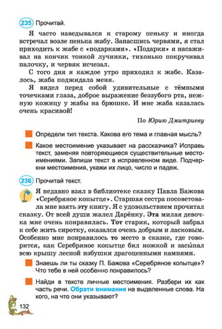 (235) Прочитай.
Я часто наведывался к старому пеньку и иногда
встречал возле пенька жабу. Запасшись червями, я стал
приходить к жабе с «подарками». «Подарки» я насажи­
вал на кончик тонкой лучинки, тихонько покручивал
палочку, и червяк исчезал.
С того дня я каждое утро приходил к жабе. Каза­
лось, жаба поджидала меня.
Я видел перед собой удивительные с тёмными
точечками глаза, доброе выражение беззубого рта, неж­
ную кожицу у жабы на брюшке. И мне жаба казалась
очень красивой!
По Юрию Дмитриеву
Определи тип текста. Какова его тема и главная мысль?
Какое местоимение указывает на рассказчика? Исправь
текст, заменяя повторяющиеся существительные место­
имениями. Запиши текст в исправленном виде. Подчер­
кни местоимения, укажи их лицо, число и падеж.
(236) Прочитай текст.
л* Я недавно взял в библиотеке сказку Павла Бажова
X «Серебряное копытце ». Старшая сестра посоветова­
ла мне взять эту книгу. Я с удовольствием прочитал
сказку. От всей души жалел Дарёнку. Эта милая девоч­
ка мне очень понравилась. Тот старик, который забрал
к себе жить сиротку, оказался очень добрым и ласковым.
Особенно мне понравилось то место в сказке, где гово­
рится, как Серебряное копытце бил ножкой и засыпал
всю крышу лесной избушки драгоценными камнями.
Знаешь ли ты сказку П. Бажова «Серебряное копытце»?
Что тебе в ней особенно понравилось?
Найди в тексте личные местоимения. Разбери их как
часть речи. Обрати внимание на выделенные слова. На
кого, на что они указывают?
132
 