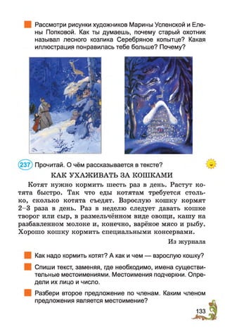 Рассмотри рисунки художников Марины Успенской и Еле­
ны Попковой. Как ты думаешь, почему старый охотник
называл лесного козлика Серебряное копытце? Какая
иллюстрация понравилась тебе больше? Почему?
КАК УХАЖИВАТЬ ЗА КОШКАМИ
Котят нужно кормить шесть раз в день. Растут ко­
тята быстро. Так что еды котятам требуется столь­
ко, сколько котята съедят. Взрослую кошку кормят
2-3 раза в день. Раз в неделю следует давать кошке
творог или сыр, в размельчённом виде овощи, кашу на
разбавленном молоке и, конечно, варёное мясо и рыбу.
Хорошо кошку кормить специальными консервами.
Из журнала
Как надо кормить котят? А как и чем — взрослую кошку?
Спиши текст, заменяя, где необходимо, имена существи­
тельные местоимениями. Местоимения подчеркни. Опре­
дели их лицо и число.
Разбери второе предложение по членам. Каким членом
предложения является местоимение?
133
 