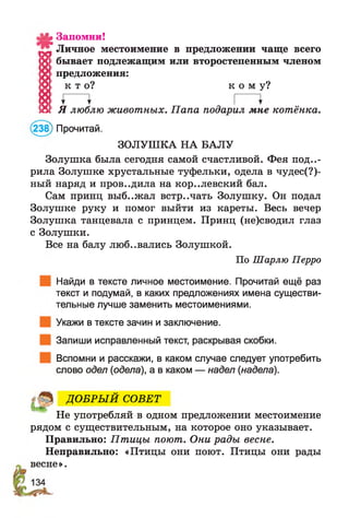 а5Д? Запомни!
^ Личное местоимение в предложении чаще всего
0 бывает подлежащим или второстепенным членом
'X' предложения:
!0 ! к т о ? к о м у ?
18 1 Я люблю животных. П апа подарил мне котёнка.
(238) Прочитай.
ЗОЛУШКА НА БАЛУ
Золушка была сегодня самой счастливой. Фея пода­
рила Золушке хрустальные туфельки, одела в чудес(?)-
ный наряд и проводила на кор..левский бал.
Сам принц выб..жал встречать Золушку. Он подал
Золушке руку и помог выйти из кареты. Весь вечер
Золушка танцевала с принцем. Принц (не)сводил глаз
с Золушки.
Все на балу люб..вались Золушкой.
По Шарлю Перро
Найди в тексте личное местоимение. Прочитай ещё раз
текст и подумай, в каких предложениях имена существи­
тельные лучше заменить местоимениями.
Укажи в тексте зачин и заключение.
Запиши исправленный текст, раскрывая скобки.
Вспомни и расскажи, в каком случае следует употребить
слово одел (одела), а в каком — надел (надела).
ДО БРЫ Й СОВЕТ
Не употребляй в одном предложении местоимение
рядом с существительным, на которое оно указывает.
Правильно: Птицы поют. Они рады весне.
Неправильно: «Птицы они поют. Птицы они рады
весне».
 