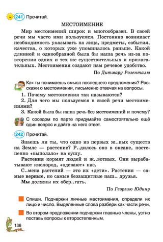 МЕСТОИМЕНИЕ
Мир местоимений широк и многообразен. В своей
речи мы часто ими пользуемся. Постоянно возникает
необходимость указывать на лица, предметы, события,
качества, о которых уже упоминалось раньше. Какой
длинной и однообразной была бы наша речь из-за по­
вторения одних и тех же существительных и прилага­
тельных. Местоимения создают нам речевое удобство.
По Дитмару Розенталю
„■ Как ты понимаешь смысл последнего предложения? Рас-
скажи о местоимении, письменно отвечая на вопросы.
1. Почему местоимения так называются?
2. Для чего мы пользуемся в своей речи местоиме­
ниями?
3. Какой была бы наша речь без местоимений и почему?
С соседом по парте придумайте самостоятельно ещё
Ш * один вопрос и дайте на него ответ.
(242) Прочитай.
Знаешь ли ты, что одно из первых ж..вых существ
на Земле — растение? Р..дилось оно в океане, посте­
пенно «выползло» на сушу.
Растения кормят людей и ж..вотных. Они выраба­
тывают кислород, «одевают» нас.
С..мена растений — это их «дети». Растения — са­
мые верные, но самые беззащитные наш., друзья.
Мы должны их обер..гать.
По Георгию Юдину
Спиши. Подчеркни личные местоимения, определи их
лицо и число. Выделенные слова разбери как части речи.
| Во втором предложении подчеркни главные члены, устно
поставь вопросы к второстепенным.
^(24?) Прочитай.
136
 