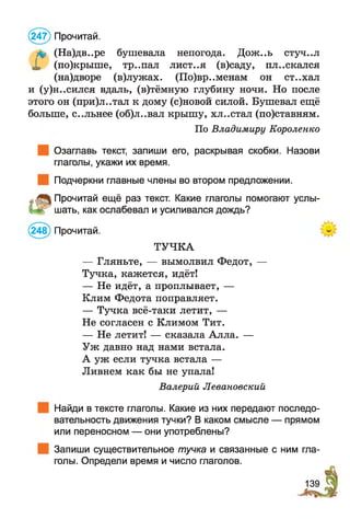 (247) Прочитай.
& (На)дв..ре бушевала непогода. Дож..ь стуч..л
X (по)крыше, тр..пал лист..я (в)саду, пл..скался
(на)дворе (в)лужах. (По)вр..менам он ст..хал
и (у)н..сился вдаль, (в)тёмную глубину ночи. Но после
этого он (при)л..тал к дому (с)новой силой. Бушевал ещё
больше, с..льнее (об)л..вал крышу, хл..стал (по)ставням.
По Владимиру Короленко
Озаглавь текст, запиши его, раскрывая скобки. Назови
глаголы, укажи их время.
Подчеркни главные члены во втором предложении.
„■ Прочитай ещё раз текст. Какие глаголы помогают услы-
м г шать, как ослабевал и усиливался дождь?
(248) Прочитай.
ТУЧКА
— Гляньте, — вымолвил Федот, —
Тучка, кажется, идёт!
— Не идёт, а проплывает, —
Клим Федота поправляет.
— Тучка всё-таки летит, —
Не согласен с Климом Тит.
— Не летит! — сказала Алла. —
Уж давно над нами встала.
А уж если тучка встала —
Ливнем как бы не упала!
Валерий Левановский
Найди в тексте глаголы. Какие из них передают последо­
вательность движения тучки? В каком смысле — прямом
или переносном — они употреблены?
Запиши существительное тучка и связанные с ним гла­
голы. Определи время и число глаголов.
139
 