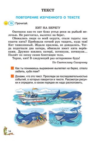 ТЕКСТ
ПОВТОРЕНИЕ ИЗУЧЕННОГО О ТЕКСТЕ
* (? £ ) Прочитай.
КИТ НА БЕРЕГУ
Охотился как-то кит близ устья реки за рыбьей ме­
лочью. Не рассчитал, вылетел на берег.
Сбежались люди со всей округи, стали гадать: как
спасти кита? Пробовали сотней рук тащить, куда там!
Кит тяжеленный. Ж дали прилива, не дождались. Тог­
да подогнали два катера, обвязали хвост кита верёв­
ками. Дружно взялись катера, потянули, потянули...
Ползёт по песку синее блестящее тело.
Терпи, кит! В следующий раз осторожнее будь!
По Святославу Сахарнову
Как ты понимаешь выражения вылетел на берег, стали
гадать, куда там?
Докажи, что это текст. Проследи за последовательностью
событий, о которых говорится в тексте. Рассмотри рисун­
ки и определи, в каком порядке их надо расположить.
 
