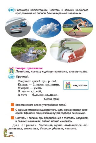 ,249) Рассмотри иллюстрации. Составь и запиши несколько
предложений со словом бежит в разных значениях.
Говори правильно:
Повесить, повешу куртку; взвесить, взвешу сахар.
(250) Прочитай.
Сверкает яркий лу.. р..сой,
Карась — б..ками гла..кими.
Мудрец — умом.
Л..цо — кр..сой,
А трус — б..сыми пя..ками.
Овсей Дриз
Вместо какого слова употреблено тире?
С какими именами существительными связан глагол свер­
кает? Объясни его значение путём подбора синонимов.
Составь и запиши три предложения с глаголом сверкать
в разных значениях. Глагол можно изменять.
Д л я с п р а в о к . Блестит, горит, выделяется, от­
личается, светится, быстро убегает, пылает.
 