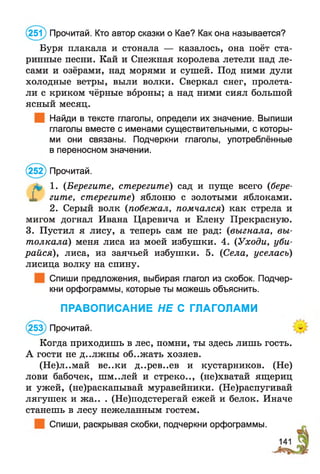 (251) Прочитай. Кто автор сказки о Кае? Как она называется?
Буря плакала и стонала — казалось, она поёт ста­
ринные песни. Кай и Снежная королева летели над ле­
сами и озёрами, над морями и сушей. Под ними дули
холодные ветры, выли волки. Сверкал снег, пролета­
ли с криком чёрные вороны; а над ними сиял большой
ясный месяц.
Найди в тексте глаголы, определи их значение. Выпиши
глаголы вместе с именами существительными, с которы­
ми они связаны. Подчеркни глаголы, употреблённые
в переносном значении.
(252) Прочитай.
& 1. (Берегите, стерегите) сад и пуще всего (бере-
X гите, стерегите) яблоню с золотыми яблоками.
2. Серый волк (побежал, помчался) как стрела и
мигом догнал Ивана Царевича и Елену Прекрасную.
3. Пустил я лису, а теперь сам не рад: (выгнала, вы­
толкала) меня лиса из моей избушки. 4. {Уходи, уби­
райся), лиса, из заячьей избушки. 5. (Села, уселась)
лисица волку на спину.
Спиши предложения, выбирая глагол из скобок. Подчер­
кни орфограммы, которые ты можешь объяснить.
Когда приходишь в лес, помни, ты здесь лишь гость.
А гости не д..лжны об..жать хозяев.
(Не)л..май ве..ки д..рев..ев и кустарников. (Не)
лови бабочек, шм..лей и стреко.., (не)хватай ящериц
и ужей, (не)раскапывай муравейники. (Не)распугивай
лягушек и жа.. . (Не)подстерегай ежей и белок. Иначе
станешь в лесу нежеланным гостем.
Спиши, раскрывая скобки, подчеркни орфограммы.
ПРАВОПИСАНИЕ НЕ С ГЛАГОЛАМИ
253) Прочитай.
 
