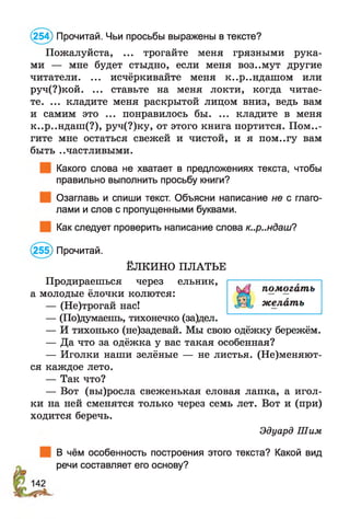 (254) Прочитай. Чьи просьбы выражены в тексте?
Пожалуйста, ... трогайте меня грязными рука­
ми — мне будет стыдно, если меня воз..мут другие
читатели. ... исчёркивайте меня к..р..ндашом или
руч(?)кой. ... ставьте на меня локти, когда читае­
те. ... кладите меня раскрытой лицом вниз, ведь вам
и самим это ... понравилось бы. ... кладите в меня
к..р..ндаш(?), руч(?)ку, от этого книга портится. Помо­
гите мне остаться свежей и чистой, и я пом..гу вам
быть ..частливыми.
Какого слова не хватает в предложениях текста, чтобы
правильно выполнить просьбу книги?
Озаглавь и спиши текст. Объясни написание не с глаго­
лами и слов с пропущенными буквами.
Как следует проверить написание слова к..р..ндаш?
(255) Прочитай.
ЁЛКИНО ПЛАТЬЕ
Продираешься через ельник,
а молодые ёлочки колются:
— (Не)трогай нас!
— (По)думаешь, тихонечко (за)дел.
— И тихонько (не)задевай. Мы свою одёжку бережём.
— Да что за одёжка у вас такая особенная?
— Иголки наши зелёные — не листья. (Не)меняют-
ся каждое лето.
— Так что?
— Вот (вы)росла свеженькая еловая лапка, а игол­
ки на ней сменятся только через семь лет. Вот и (при)
ходится беречь.
Эдуард Шим
В чём особенность построения этого текста? Какой вид
речи составляет его основу?
помогать
желать
 