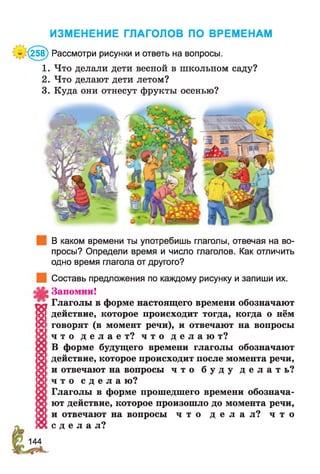 ИЗМЕНЕНИЕ ГЛАГОЛОВ ПО ВРЕМЕНАМ
(258) Рассмотри рисунки и ответь на вопросы.
1. Что делали дети весной в школьном саду?
2. Что делают дети летом?
3. Куда они отнесут фрукты осенью?
В каком времени ты употребишь глаголы, отвечая на во­
просы? Определи время и число глаголов. Как отличить
одно время глагола от другого?
Составь предложения по каждому рисунку и запиши их.
Запомни!
? ! Глаголы в форме настоящего времени обозначают
о [действие, которое происходит тогда, когда о нём
X говорят (в момент речи), и отвечают на вопросы
1Х . Ч Т 0 д е л а е т ? ч т о д е л а ю т ?
В форме будущего времени глаголы обозначают
б действие, которое происходит после момента речи,
15 1и отвечают на вопросы ч т о б у д у д е л а т ь ?
;8| ч т о с д е л а ю?
X Глаголы в форме прошедшего времени обознача-
'х ■ют действие, которое произошло до момента речи,
!у! и отвечают на вопросы ч т о д е л а л ? ч т о
! « с д е л а л?
 