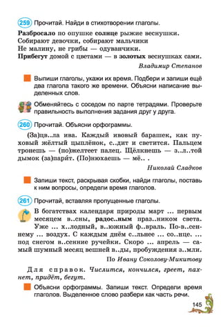 (259) Прочитай. Найди в стихотворении глаголы.
Разбросало по опушке солнце рыжие веснушки.
Собирают девочки, собирают мальчики
Не малину, не грибы — одуванчики.
Прибегут домой с цветами — в золотых веснушках сами.
Выпиши глаголы, укажи их время. Подбери и запиши ещё
два глагола такого же времени. Объясни написание вы­
деленных слов.
Обменяйтесь с соседом по парте тетрадями. Проверьте
» * правильность выполнения задания друг у друга.
(260) Прочитай. Объясни орфограммы.
(За)цв..ла ива. Каждый ивовый барашек, как пу­
ховый жёлтый цыплёнок, с..дит и светится. Пальцем
тронешь — (по)желтеет палец. Щ ёлкнешь — з..л..той
дымок (за)парйт. (По)нюхаешь — мё.. .
Запиши текст, раскрывая скобки, найди глаголы, поставь
к ним вопросы, определи время глаголов.
В богатствах календаря природы март ... первым
X месяцем в..сны, радостным праздником света.
Уже ... х..лодный, в..южный ф..враль. По-весен­
нему ... воздух. С каждым днём с..льнее ... со..нце. ...
под снегом в..сенние ручейки. Скоро ... апрель — са­
мый шумный месяц вешней в..ды, пробуждения З..МЛИ.
По Ивану Соколову-Микитову
Д л я с п р а в о к . Числится, кончился, греет, пах­
нет, придёт, бегут.
Объясни орфограммы. Запиши текст. Определи время
глаголов. Выделенное слово разбери как часть речи.
Владимир Степанов
Николай Сладкое
Прочитай, вставляя пропущенные глаголы.
 