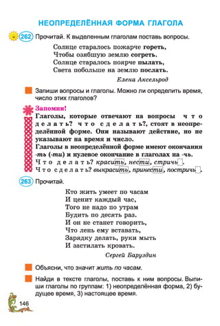 НЕОПРЕДЕЛЁННАЯ ФОРМА ГЛАГОЛА
* (262) Прочитай. К выделенным глаголам поставь вопросы.
Солнце старалось пожарче гореть,
Чтобы озябшую землю согреть.
Солнце старалось поярче пылать,
Света побольше на землю послать.
Елена Аксельрод
Запиши вопросы и глаголы. Можно ли определить время,
число этих глаголов?
Запомни!
Глаголы, которые отвечают на вопросы ч т о
д е л а т ь ? ч т о с д е л а т ь?, стоят в неопре­
делённой форме. Они называют действие, но не
указывают на время и число.
Глаголы в неопределённой форме имеют окончания
-ть (-ти) и нулевое окончание в глаголах на -чъ.
Ч т о д е л а т ь ? красиЩг>, нефпи, стричъ^.
Ч т о с д е л а т ь ? выкрасипгь, прине^пЩ, постричг^.
Прочитай.
Кто жить умеет по часам
И ценит каждый час,
Того не надо по утрам
Будить по десять раз.
И он не станет говорить,
Что лень ему вставать,
Зарядку делать, руки мыть
И застилать кровать.
Сергей Баруздин
Объясни, что значит жить по часам.
Найди в тексте глаголы, поставь к ним вопросы. Выпи­
ши глаголы по группам: 1) неопределённая форма, 2) бу­
дущее время, 3) настоящее время.
 