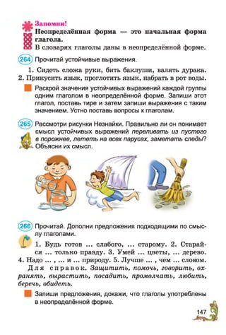 Запомни!
м Неопределённая форма — это начальная форма
глагола.
ой В словарях глаголы даны в неопределённой форме.
(264) Прочитай устойчивые выражения.
1. Сидеть сложа руки, бить баклуши, валять дурака.
2. Прикусить язык, проглотить язык, набрать в рот воды.
Раскрой значения устойчивых выражений каждой группы
одним глаголом в неопределённой форме. Запиши этот
глагол, поставь тире и затем запиши выражения с таким
значением. Устно поставь вопросы к глаголам.
(265) Рассмотри рисунки Незнайки. Правильно ли он понимает
смысл устойчивых выражений переливать из пустого
в порожнее, лететь на всех парусах, заметать следы?
Объясни их смысл.
(266) Прочитай. Дополни предложения подходящими по смыс­
лу глаголами.
X 1. Будь готов ... слабого, ... старому. 2. Старай­
ся ... только правду. 3. Умей ... цветы, ... дерево.
4. Надо ... , ... и ... природу. 5. Лучше ... , чем ... словом.
Д л я с п р а в о к . Защитить, помочь, говорить, ох­
ранять, вырастить, посадить, промолчать, любить,
беречь, обидеть.
Запиши предложения, докажи, что глаголы употреблены
в неопределённой форме.
 