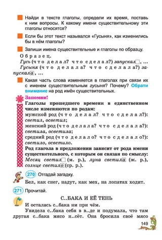 Найди в тексте глаголы, определи их время, поставь
к ним вопросы. К какому имени существительному эти
глаголы относятся?
Если бы этот текст назывался «Гусыня», как изменились
бы в нём глаголы?
Запиши имена существительные и глаголы по образцу.
О б р а з е ц .
Гусь ( ч т о д е л а л ? ч т о с д е л а л?) запускалО, ...
Гусыня ( ч т о д е л а л а ? ч т о с д е л а л а?) за-
пускалЩ , ...
Какая часть слова изменяется в глаголах при связи их
с именем существительным гусыня? Почему? Обрати
внимание на род имён существительных.
Запомни!
Глаголы прошедшего времени в единственном
числе изменяются по родам:
мужской род ( ч т о д е л а л ? ч т о с д е л а л?):
светил, осветил;
женский род ( ч т о д е л а л а ? ч т о с д е л а л а?):
светила, осветила;
средний род ( ч т о д е л а л о ? ч т о с д е л а л о?):
светило, осветило.
Род глагола в предложении зависит от рода имени
существительного, с которым он связан по смыслу:
Месяц светил□ (м. р.), луна светилШ (ж. р.),
солнце светило](ср. р.).
(270) Отгадай загадку.
Бел, как снег, надут, как мех, на лопатах ходит.
(271) Прочитай.
* С..БАКА И ЕЁ ТЕНЬ
^ И осталась с..бака ни при чём.
Увидела с..бака себя в в..де и подумала, что там
другая с..бака мясо н..сёт. Она бросила своё мясо
 
